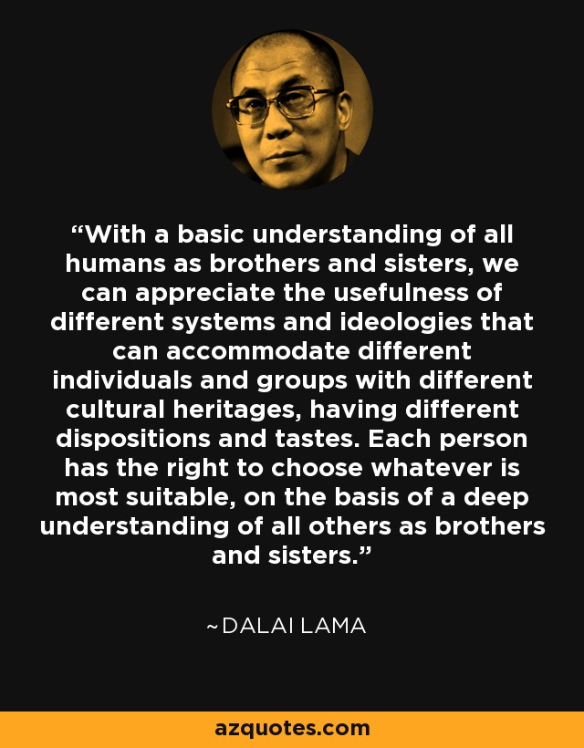 With a basic understanding of all humans as brothers and sisters, we can appreciate the usefulness of different systems and ideologies that can accommodate different individuals and groups with different cultural heritages, having different dispositions and tastes. Each person has the right to choose whatever is most suitable, on the basis of a deep understanding of all others as brothers and sisters. - Dalai Lama