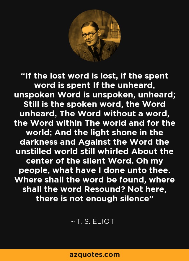 If the lost word is lost, if the spent word is spent If the unheard, unspoken Word is unspoken, unheard; Still is the spoken word, the Word unheard, The Word without a word, the Word within The world and for the world; And the light shone in the darkness and Against the Word the unstilled world still whirled About the center of the silent Word. Oh my people, what have I done unto thee. Where shall the word be found, where shall the word Resound? Not here, there is not enough silence - T. S. Eliot