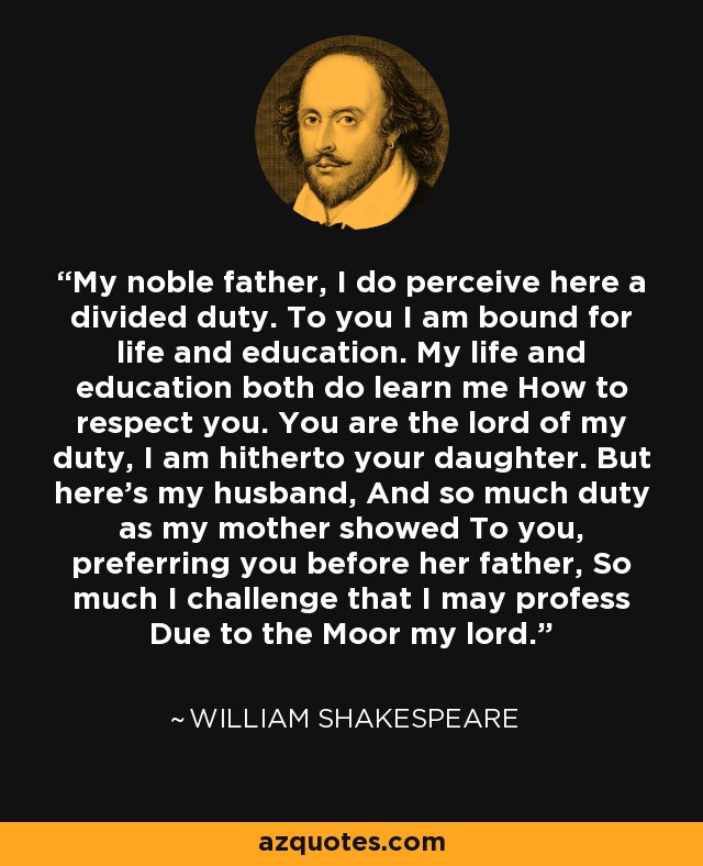 My noble father, I do perceive here a divided duty. To you I am bound for life and education. My life and education both do learn me How to respect you. You are the lord of my duty, I am hitherto your daughter. But here’s my husband, And so much duty as my mother showed To you, preferring you before her father, So much I challenge that I may profess Due to the Moor my lord. - William Shakespeare