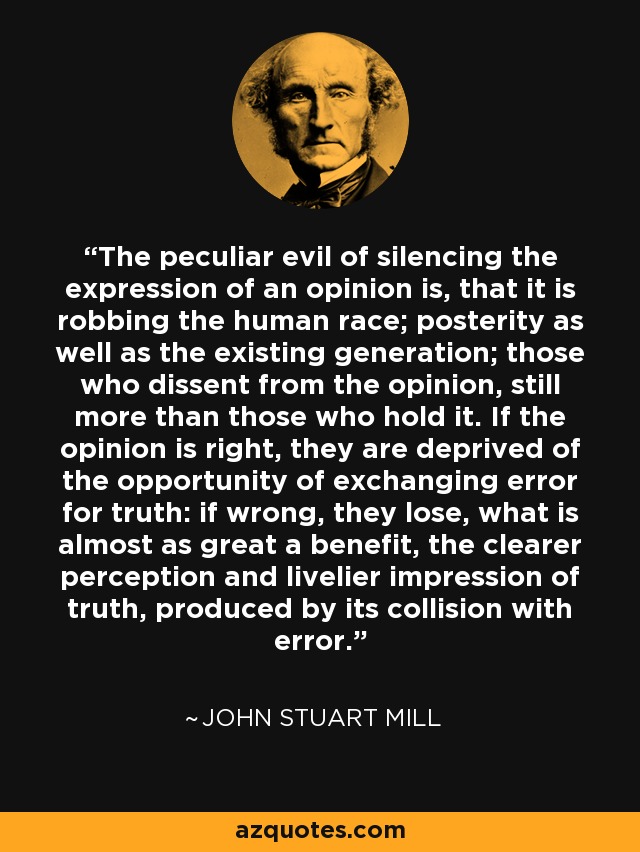 The peculiar evil of silencing the expression of an opinion is, that it is robbing the human race; posterity as well as the existing generation; those who dissent from the opinion, still more than those who hold it. If the opinion is right, they are deprived of the opportunity of exchanging error for truth: if wrong, they lose, what is almost as great a benefit, the clearer perception and livelier impression of truth, produced by its collision with error. - John Stuart Mill
