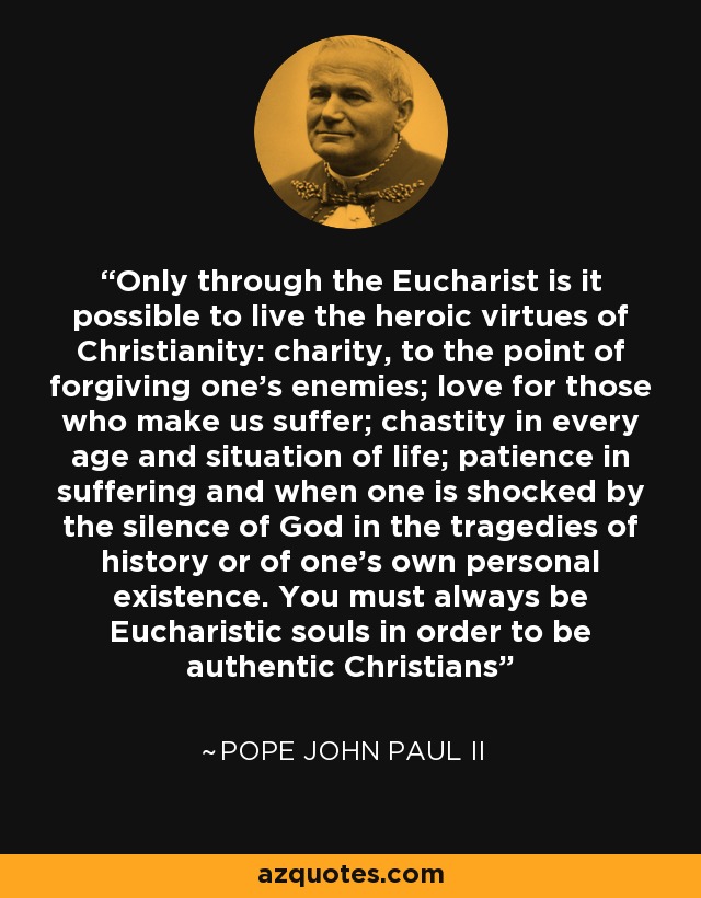 Only through the Eucharist is it possible to live the heroic virtues of Christianity: charity, to the point of forgiving one's enemies; love for those who make us suffer; chastity in every age and situation of life; patience in suffering and when one is shocked by the silence of God in the tragedies of history or of one's own personal existence. You must always be Eucharistic souls in order to be authentic Christians - Pope John Paul II