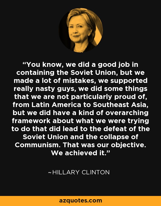 You know, we did a good job in containing the Soviet Union, but we made a lot of mistakes, we supported really nasty guys, we did some things that we are not particularly proud of, from Latin America to Southeast Asia, but we did have a kind of overarching framework about what we were trying to do that did lead to the defeat of the Soviet Union and the collapse of Communism. That was our objective. We achieved it. - Hillary Clinton