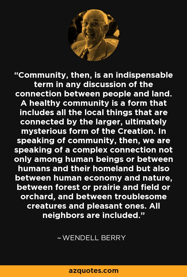 Community, then, is an indispensable term in any discussion of the connection between people and land. A healthy community is a form that includes all the local things that are connected by the larger, ultimately mysterious form of the Creation. In speaking of community, then, we are speaking of a complex connection not only among human beings or between humans and their homeland but also between human economy and nature, between forest or prairie and field or orchard, and between troublesome creatures and pleasant ones. All neighbors are included. - Wendell Berry