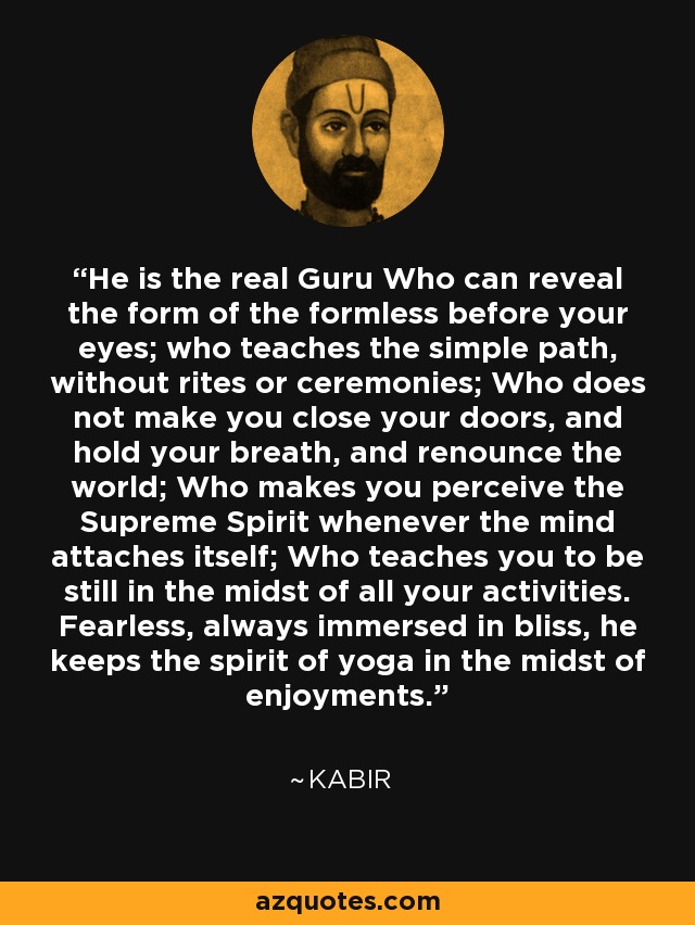 He is the real Guru Who can reveal the form of the formless before your eyes; who teaches the simple path, without rites or ceremonies; Who does not make you close your doors, and hold your breath, and renounce the world; Who makes you perceive the Supreme Spirit whenever the mind attaches itself; Who teaches you to be still in the midst of all your activities. Fearless, always immersed in bliss, he keeps the spirit of yoga in the midst of enjoyments. - Kabir