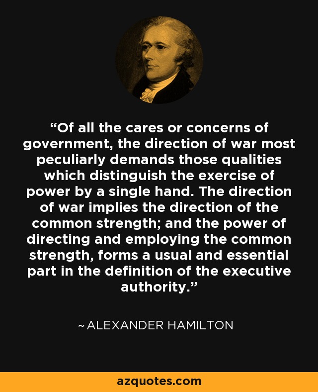 Of all the cares or concerns of government, the direction of war most peculiarly demands those qualities which distinguish the exercise of power by a single hand. The direction of war implies the direction of the common strength; and the power of directing and employing the common strength, forms a usual and essential part in the definition of the executive authority. - Alexander Hamilton
