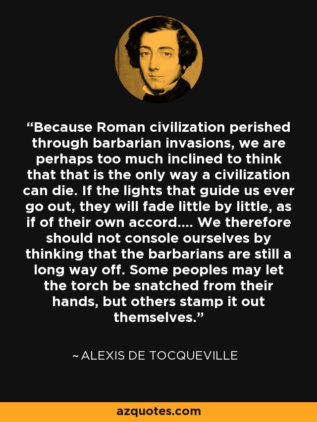 Because Roman civilization perished through barbarian invasions, we are perhaps too much inclined to think that that is the only way a civilization can die. If the lights that guide us ever go out, they will fade little by little, as if of their own accord.... We therefore should not console ourselves by thinking that the barbarians are still a long way off. Some peoples may let the torch be snatched from their hands, but others stamp it out themselves. - Alexis de Tocqueville