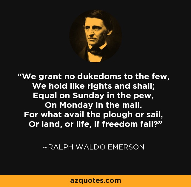 We grant no dukedoms to the few, We hold like rights and shall; Equal on Sunday in the pew, On Monday in the mall. For what avail the plough or sail, Or land, or life, if freedom fail? - Ralph Waldo Emerson