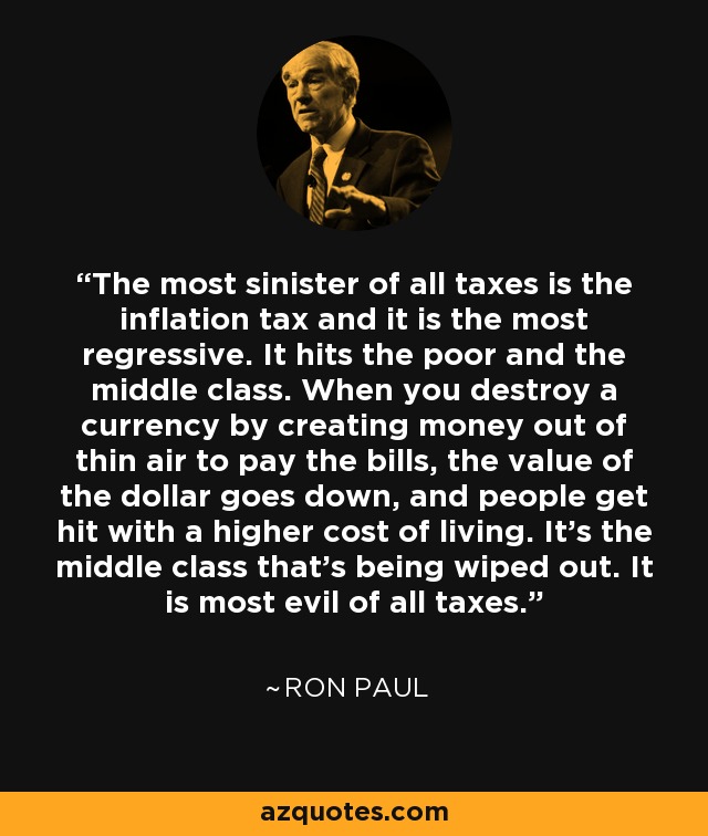 El más siniestro de todos los impuestos es el impuesto sobre la inflación y es el más regresivo. Afecta a los pobres y a la clase media. Cuando se destruye una moneda creando dinero de la nada para pagar las facturas, el valor del dólar baja y la gente se ve afectada por un mayor coste de la vida. Es la clase media la que se ve aniquilada. Es el más perverso de todos los impuestos. - Ron Paul