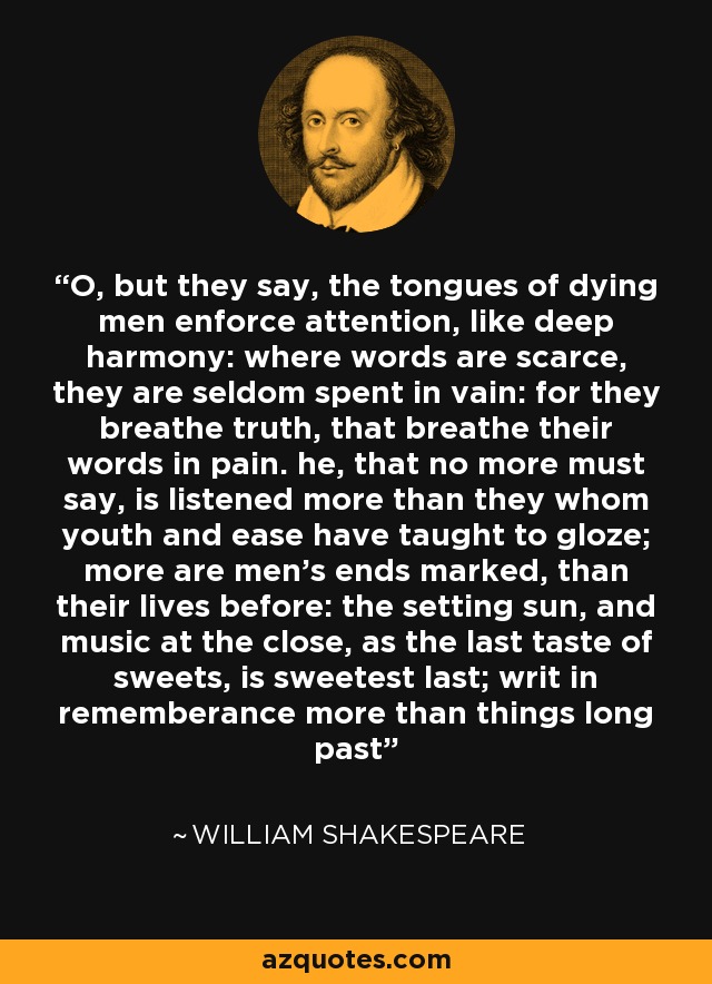 O, but they say, the tongues of dying men enforce attention, like deep harmony: where words are scarce, they are seldom spent in vain: for they breathe truth, that breathe their words in pain. he, that no more must say, is listened more than they whom youth and ease have taught to gloze; more are men's ends marked, than their lives before: the setting sun, and music at the close, as the last taste of sweets, is sweetest last; writ in rememberance more than things long past - William Shakespeare