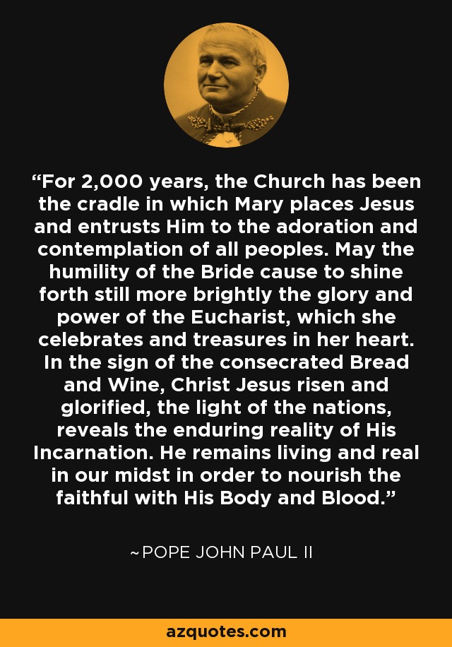 For 2,000 years, the Church has been the cradle in which Mary places Jesus and entrusts Him to the adoration and contemplation of all peoples. May the humility of the Bride cause to shine forth still more brightly the glory and power of the Eucharist, which she celebrates and treasures in her heart. In the sign of the consecrated Bread and Wine, Christ Jesus risen and glorified, the light of the nations, reveals the enduring reality of His Incarnation. He remains living and real in our midst in order to nourish the faithful with His Body and Blood. - Pope John Paul II
