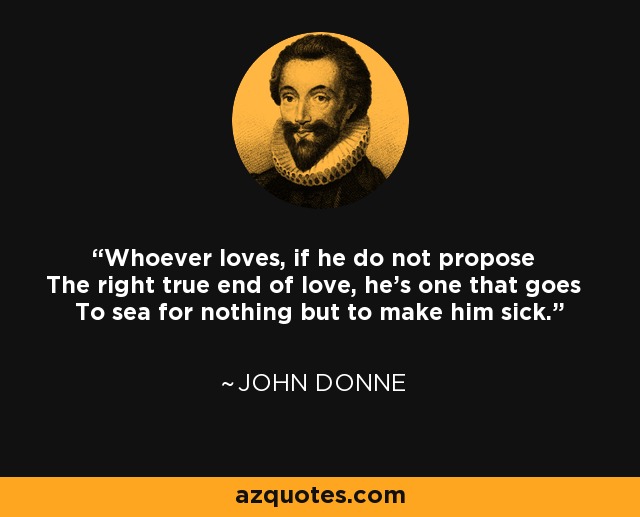 Whoever loves, if he do not propose The right true end of love, he's one that goes To sea for nothing but to make him sick. - John Donne
