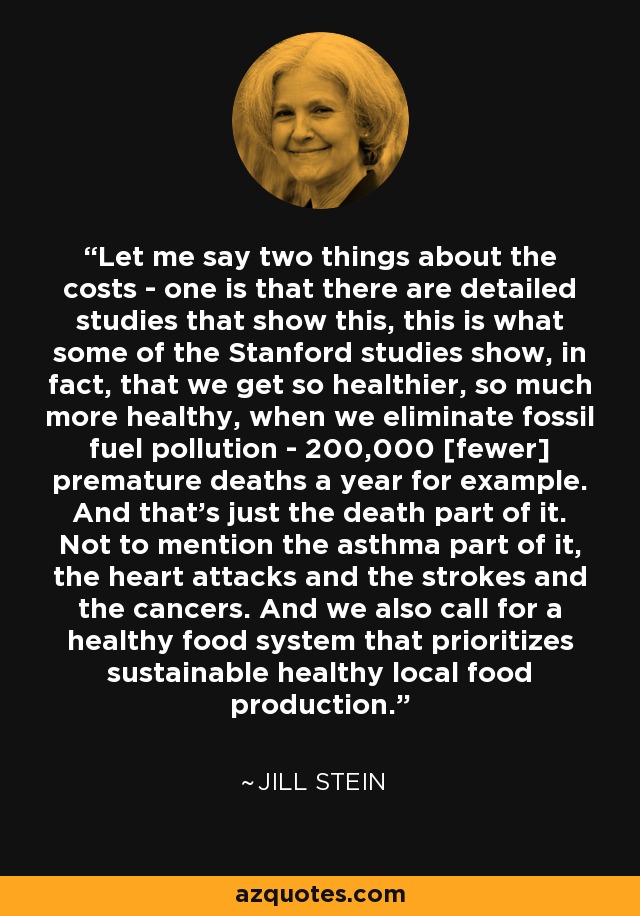 Let me say two things about the costs - one is that there are detailed studies that show this, this is what some of the Stanford studies show, in fact, that we get so healthier, so much more healthy, when we eliminate fossil fuel pollution - 200,000 [fewer] premature deaths a year for example. And that's just the death part of it. Not to mention the asthma part of it, the heart attacks and the strokes and the cancers. And we also call for a healthy food system that prioritizes sustainable healthy local food production. - Jill Stein