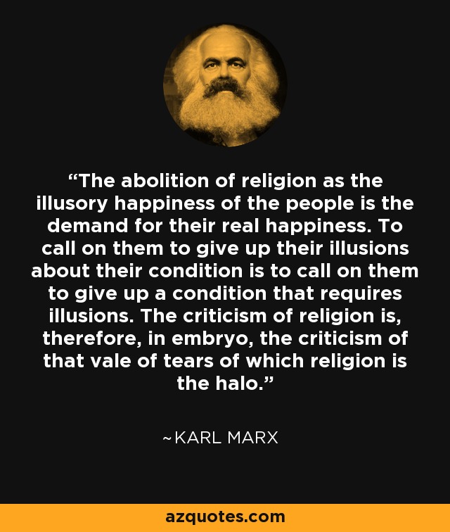 The abolition of religion as the illusory happiness of the people is the demand for their real happiness. To call on them to give up their illusions about their condition is to call on them to give up a condition that requires illusions. The criticism of religion is, therefore, in embryo, the criticism of that vale of tears of which religion is the halo. - Karl Marx