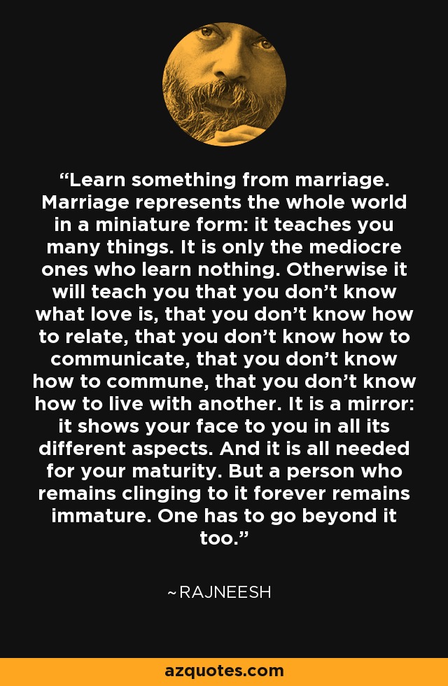 Learn something from marriage. Marriage represents the whole world in a miniature form: it teaches you many things. It is only the mediocre ones who learn nothing. Otherwise it will teach you that you don't know what love is, that you don't know how to relate, that you don't know how to communicate, that you don't know how to commune, that you don't know how to live with another. It is a mirror: it shows your face to you in all its different aspects. And it is all needed for your maturity. But a person who remains clinging to it forever remains immature. One has to go beyond it too. - Rajneesh