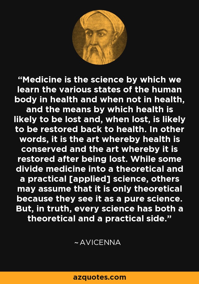 Medicine is the science by which we learn the various states of the human body in health and when not in health, and the means by which health is likely to be lost and, when lost, is likely to be restored back to health. In other words, it is the art whereby health is conserved and the art whereby it is restored after being lost. While some divide medicine into a theoretical and a practical [applied] science, others may assume that it is only theoretical because they see it as a pure science. But, in truth, every science has both a theoretical and a practical side. - Avicenna