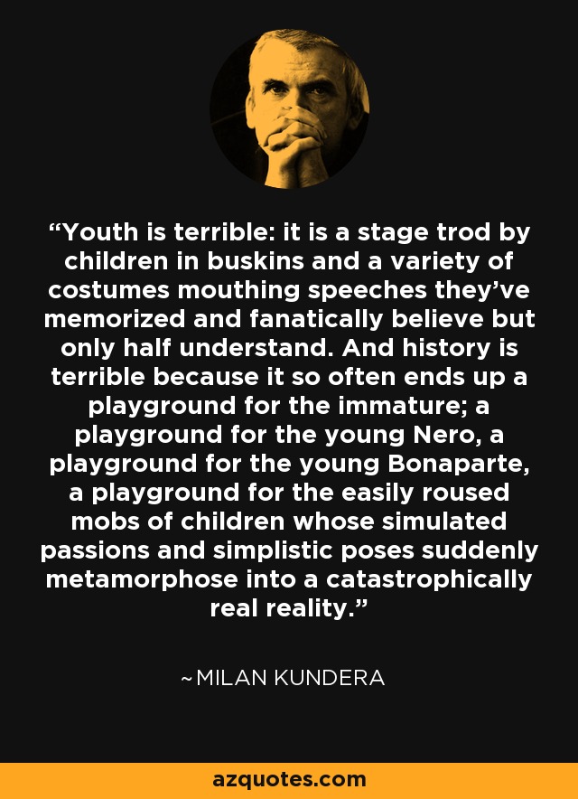 Youth is terrible: it is a stage trod by children in buskins and a variety of costumes mouthing speeches they've memorized and fanatically believe but only half understand. And history is terrible because it so often ends up a playground for the immature; a playground for the young Nero, a playground for the young Bonaparte, a playground for the easily roused mobs of children whose simulated passions and simplistic poses suddenly metamorphose into a catastrophically real reality. - Milan Kundera