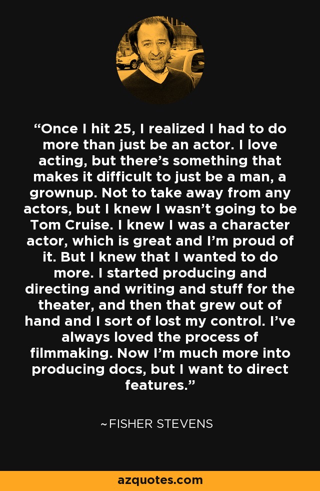 Cuando llegué a los 25, me di cuenta de que tenía que hacer algo más que ser actor. Me encanta actuar, pero hay algo que hace difícil ser simplemente un hombre, un adulto. No es por desmerecer a ningún actor, pero yo sabía que no iba a ser Tom Cruise. Sabía que era un actor de carácter, lo cual es genial y estoy orgulloso de ello. Pero sabía que quería hacer más. Empecé a producir, dirigir, escribir y otras cosas para el teatro, y luego se me fue de las manos y perdí el control. Siempre me ha gustado el proceso de hacer cine. Ahora me dedico más a producir documentales, pero quiero dirigir largometrajes. - Fisher Stevens