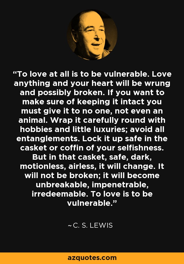 To love at all is to be vulnerable. Love anything and your heart will be wrung and possibly broken. If you want to make sure of keeping it intact you must give it to no one, not even an animal. Wrap it carefully round with hobbies and little luxuries; avoid all entanglements. Lock it up safe in the casket or coffin of your selfishness. But in that casket, safe, dark, motionless, airless, it will change. It will not be broken; it will become unbreakable, impenetrable, irredeemable. To love is to be vulnerable. - C. S. Lewis