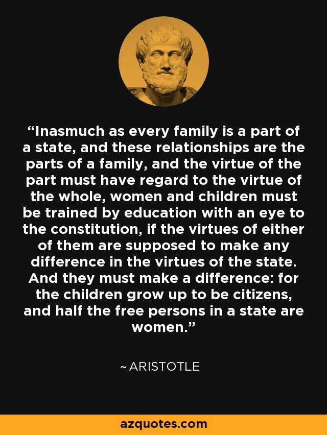 Inasmuch as every family is a part of a state, and these relationships are the parts of a family, and the virtue of the part must have regard to the virtue of the whole, women and children must be trained by education with an eye to the constitution, if the virtues of either of them are supposed to make any difference in the virtues of the state. And they must make a difference: for the children grow up to be citizens, and half the free persons in a state are women. - Aristotle