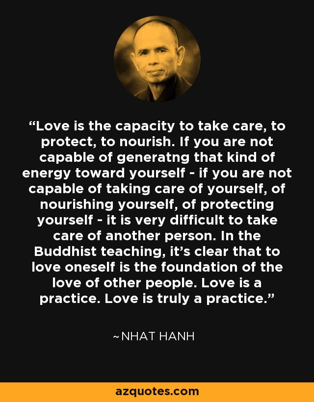 Love is the capacity to take care, to protect, to nourish. If you are not capable of generatng that kind of energy toward yourself - if you are not capable of taking care of yourself, of nourishing yourself, of protecting yourself - it is very difficult to take care of another person. In the Buddhist teaching, it's clear that to love oneself is the foundation of the love of other people. Love is a practice. Love is truly a practice. - Nhat Hanh