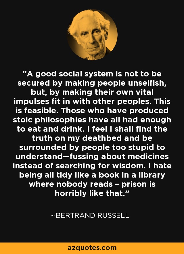 A good social system is not to be secured by making people unselfish, but, by making their own vital impulses fit in with other peoples. This is feasible. Those who have produced stoic philosophies have all had enough to eat and drink. I feel I shall find the truth on my deathbed and be surrounded by people too stupid to understand—fussing about medicines instead of searching for wisdom. I hate being all tidy like a book in a library where nobody reads – prison is horribly like that. - Bertrand Russell