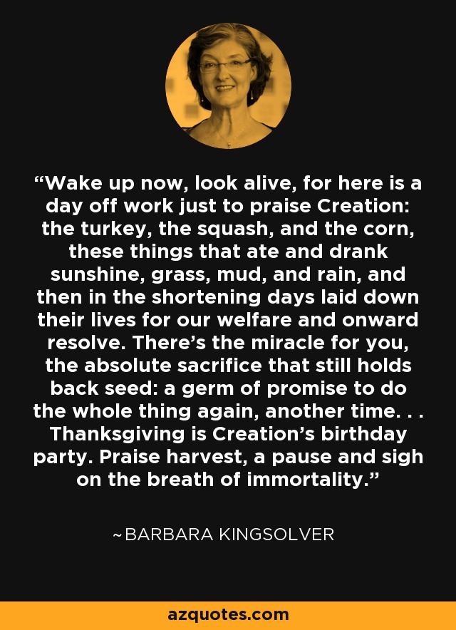 Wake up now, look alive, for here is a day off work just to praise Creation: the turkey, the squash, and the corn, these things that ate and drank sunshine, grass, mud, and rain, and then in the shortening days laid down their lives for our welfare and onward resolve. There's the miracle for you, the absolute sacrifice that still holds back seed: a germ of promise to do the whole thing again, another time. . . Thanksgiving is Creation's birthday party. Praise harvest, a pause and sigh on the breath of immortality. - Barbara Kingsolver