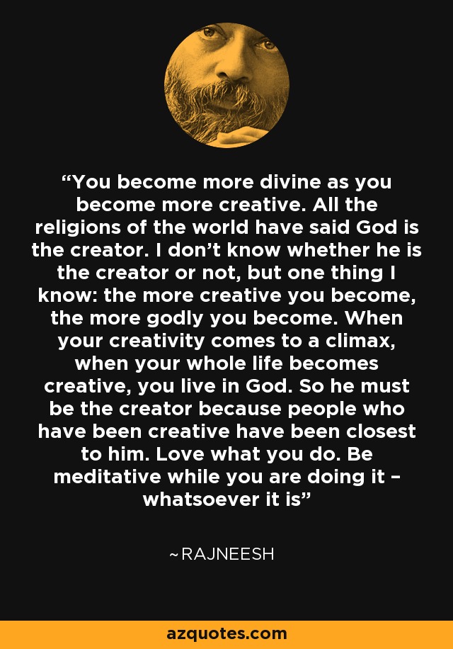 You become more divine as you become more creative. All the religions of the world have said God is the creator. I don’t know whether he is the creator or not, but one thing I know: the more creative you become, the more godly you become. When your creativity comes to a climax, when your whole life becomes creative, you live in God. So he must be the creator because people who have been creative have been closest to him. Love what you do. Be meditative while you are doing it – whatsoever it is - Rajneesh