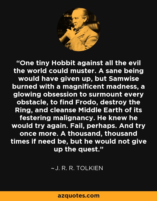 One tiny Hobbit against all the evil the world could muster. A sane being would have given up, but Samwise burned with a magnificent madness, a glowing obsession to surmount every obstacle, to find Frodo, destroy the Ring, and cleanse Middle Earth of its festering malignancy. He knew he would try again. Fail, perhaps. And try once more. A thousand, thousand times if need be, but he would not give up the quest. - J. R. R. Tolkien