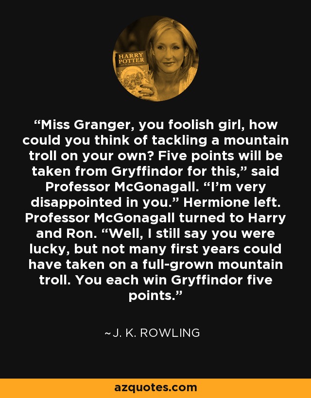 Miss Granger, you foolish girl, how could you think of tackling a mountain troll on your own? Five points will be taken from Gryffindor for this,” said Professor McGonagall. “I’m very disappointed in you.” Hermione left. Professor McGonagall turned to Harry and Ron. “Well, I still say you were lucky, but not many first years could have taken on a full-grown mountain troll. You each win Gryffindor five points. - J. K. Rowling