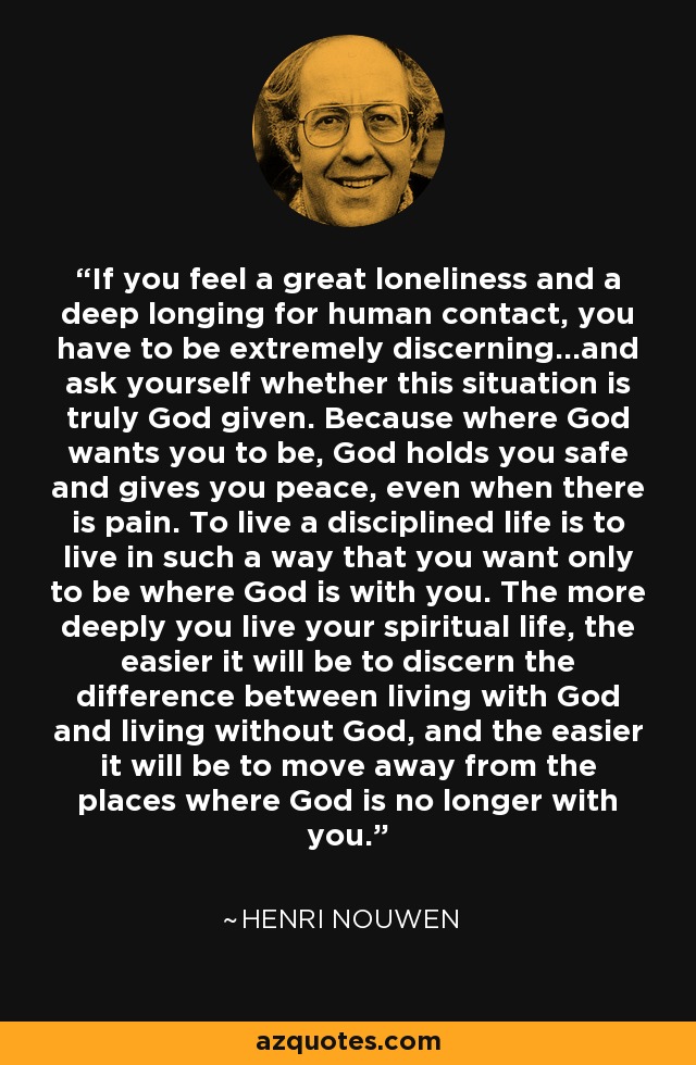 If you feel a great loneliness and a deep longing for human contact, you have to be extremely discerning...and ask yourself whether this situation is truly God given. Because where God wants you to be, God holds you safe and gives you peace, even when there is pain. To live a disciplined life is to live in such a way that you want only to be where God is with you. The more deeply you live your spiritual life, the easier it will be to discern the difference between living with God and living without God, and the easier it will be to move away from the places where God is no longer with you. - Henri Nouwen