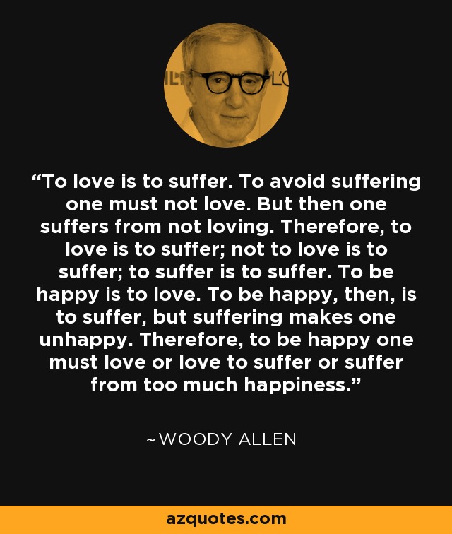 To love is to suffer. To avoid suffering one must not love. But then one suffers from not loving. Therefore, to love is to suffer; not to love is to suffer; to suffer is to suffer. To be happy is to love. To be happy, then, is to suffer, but suffering makes one unhappy. Therefore, to be happy one must love or love to suffer or suffer from too much happiness. - Woody Allen