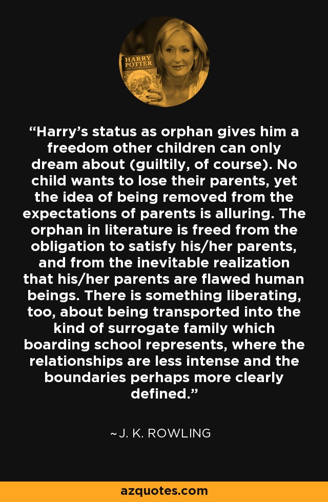Harry's status as orphan gives him a freedom other children can only dream about (guiltily, of course). No child wants to lose their parents, yet the idea of being removed from the expectations of parents is alluring. The orphan in literature is freed from the obligation to satisfy his/her parents, and from the inevitable realization that his/her parents are flawed human beings. There is something liberating, too, about being transported into the kind of surrogate family which boarding school represents, where the relationships are less intense and the boundaries perhaps more clearly defined. - J. K. Rowling