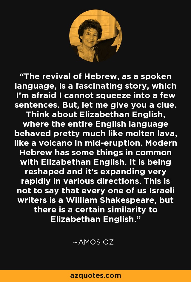 The revival of Hebrew, as a spoken language, is a fascinating story, which I'm afraid I cannot squeeze into a few sentences. But, let me give you a clue. Think about Elizabethan English, where the entire English language behaved pretty much like molten lava, like a volcano in mid-eruption. Modern Hebrew has some things in common with Elizabethan English. It is being reshaped and it's expanding very rapidly in various directions. This is not to say that every one of us Israeli writers is a William Shakespeare, but there is a certain similarity to Elizabethan English. - Amos Oz