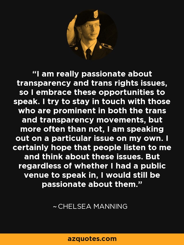 I am really passionate about transparency and trans rights issues, so I embrace these opportunities to speak. I try to stay in touch with those who are prominent in both the trans and transparency movements, but more often than not, I am speaking out on a particular issue on my own. I certainly hope that people listen to me and think about these issues. But regardless of whether I had a public venue to speak in, I would still be passionate about them. - Chelsea Manning