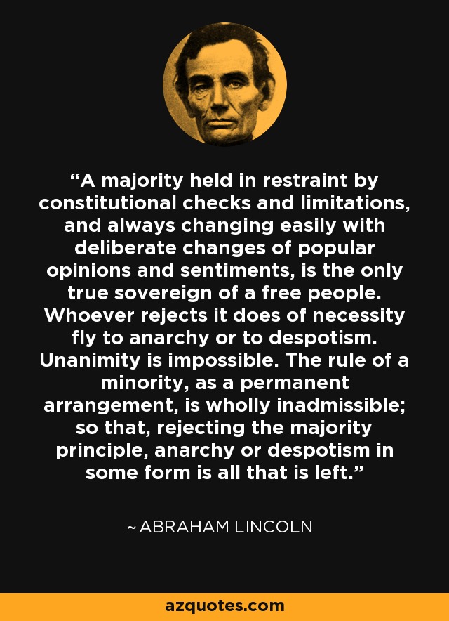 A majority held in restraint by constitutional checks and limitations, and always changing easily with deliberate changes of popular opinions and sentiments, is the only true sovereign of a free people. Whoever rejects it does of necessity fly to anarchy or to despotism. Unanimity is impossible. The rule of a minority, as a permanent arrangement, is wholly inadmissible; so that, rejecting the majority principle, anarchy or despotism in some form is all that is left. - Abraham Lincoln