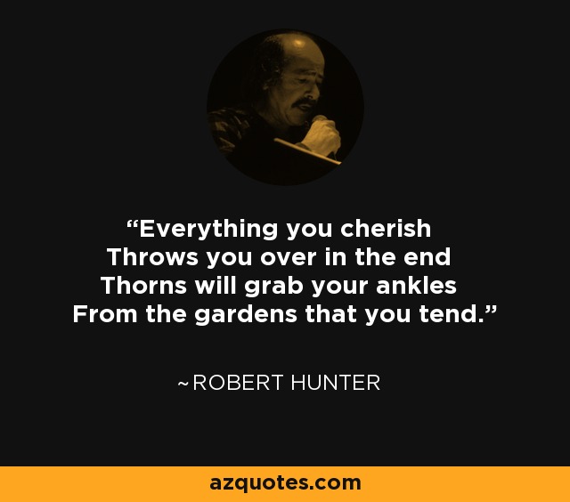 Everything you cherish Throws you over in the end Thorns will grab your ankles From the gardens that you tend. - Robert Hunter