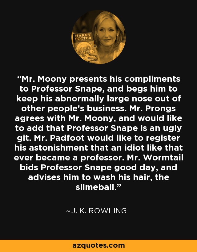 Mr. Moony presents his compliments to Professor Snape, and begs him to keep his abnormally large nose out of other people's business. Mr. Prongs agrees with Mr. Moony, and would like to add that Professor Snape is an ugly git. Mr. Padfoot would like to register his astonishment that an idiot like that ever became a professor. Mr. Wormtail bids Professor Snape good day, and advises him to wash his hair, the slimeball. - J. K. Rowling