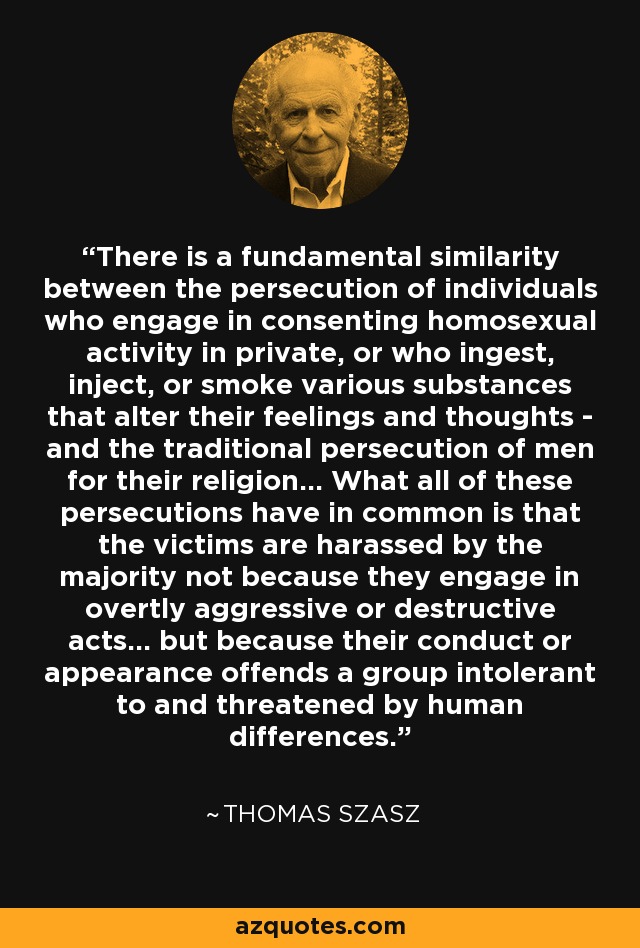 There is a fundamental similarity between the persecution of individuals who engage in consenting homosexual activity in private, or who ingest, inject, or smoke various substances that alter their feelings and thoughts - and the traditional persecution of men for their religion... What all of these persecutions have in common is that the victims are harassed by the majority not because they engage in overtly aggressive or destructive acts... but because their conduct or appearance offends a group intolerant to and threatened by human differences. - Thomas Szasz