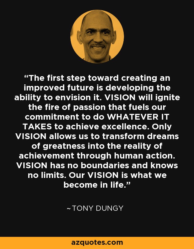 The first step toward creating an improved future is developing the ability to envision it. VISION will ignite the fire of passion that fuels our commitment to do WHATEVER IT TAKES to achieve excellence. Only VISION allows us to transform dreams of greatness into the reality of achievement through human action. VISION has no boundaries and knows no limits. Our VISION is what we become in life. - Tony Dungy
