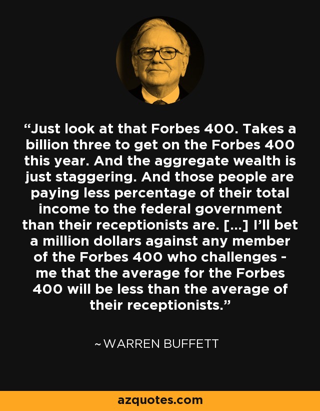 Just look at that Forbes 400. Takes a billion three to get on the Forbes 400 this year. And the aggregate wealth is just staggering. And those people are paying less percentage of their total income to the federal government than their receptionists are. [...] I'll bet a million dollars against any member of the Forbes 400 who challenges - me that the average for the Forbes 400 will be less than the average of their receptionists. - Warren Buffett