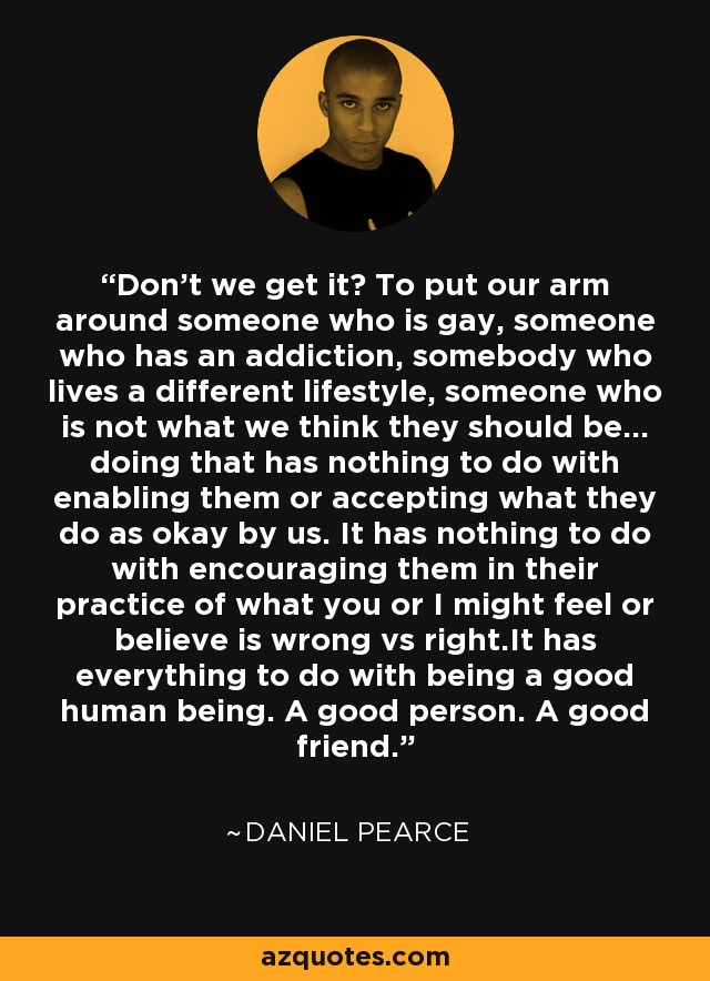 Don't we get it? To put our arm around someone who is gay, someone who has an addiction, somebody who lives a different lifestyle, someone who is not what we think they should be... doing that has nothing to do with enabling them or accepting what they do as okay by us. It has nothing to do with encouraging them in their practice of what you or I might feel or believe is wrong vs right.It has everything to do with being a good human being. A good person. A good friend. - Daniel Pearce