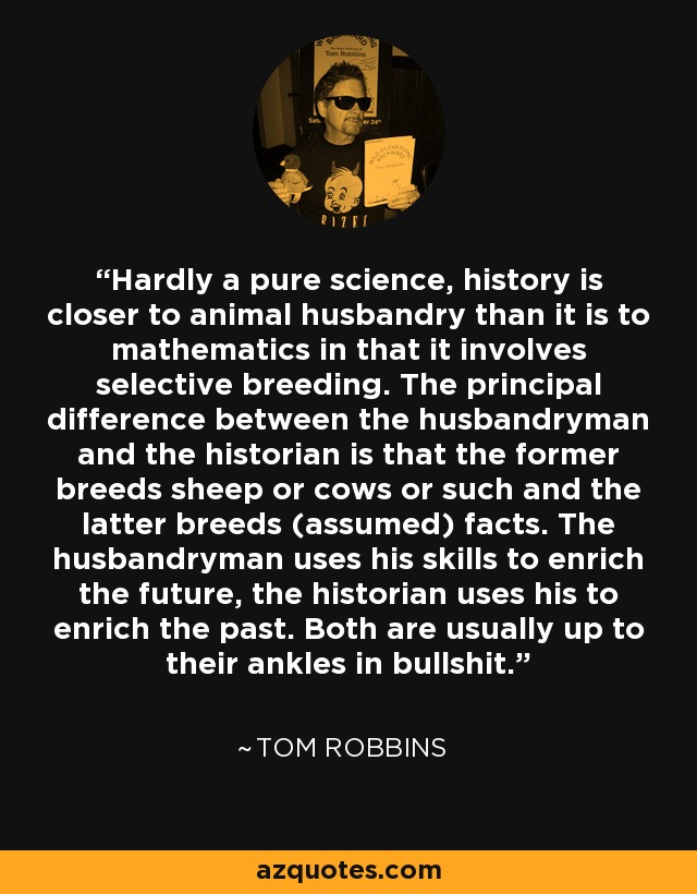 Hardly a pure science, history is closer to animal husbandry than it is to mathematics in that it involves selective breeding. The principal difference between the husbandryman and the historian is that the former breeds sheep or cows or such and the latter breeds (assumed) facts. The husbandryman uses his skills to enrich the future, the historian uses his to enrich the past. Both are usually up to their ankles in bullshit. - Tom Robbins