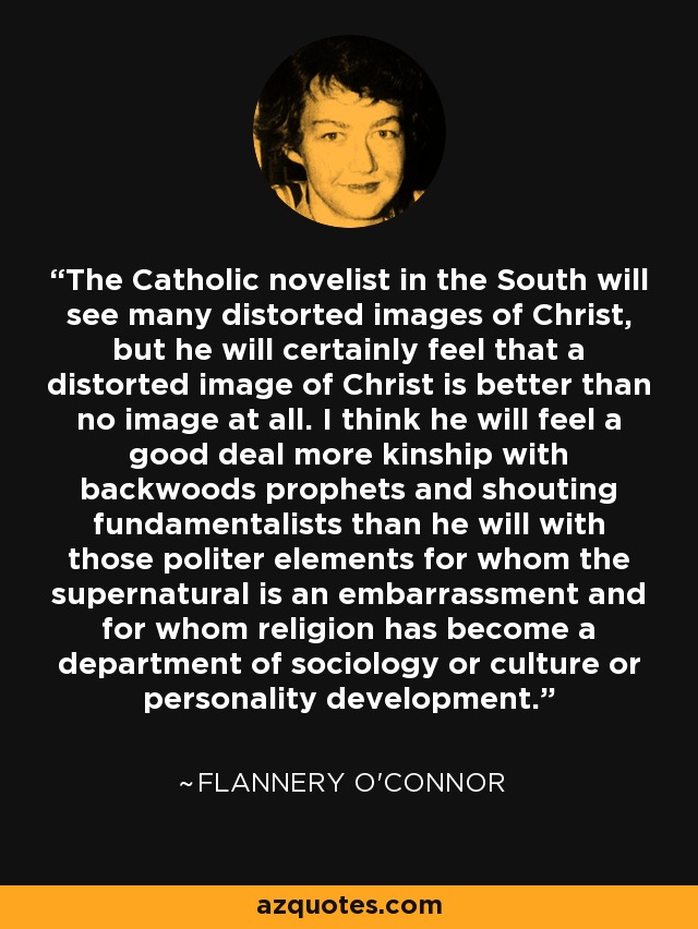 The Catholic novelist in the South will see many distorted images of Christ, but he will certainly feel that a distorted image of Christ is better than no image at all. I think he will feel a good deal more kinship with backwoods prophets and shouting fundamentalists than he will with those politer elements for whom the supernatural is an embarrassment and for whom religion has become a department of sociology or culture or personality development. - Flannery O'Connor