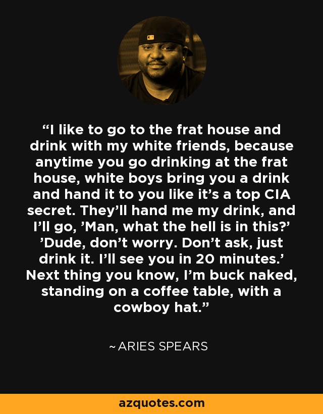 I like to go to the frat house and drink with my white friends, because anytime you go drinking at the frat house, white boys bring you a drink and hand it to you like it's a top CIA secret. They'll hand me my drink, and I'll go, 'Man, what the hell is in this?' 'Dude, don't worry. Don't ask, just drink it. I'll see you in 20 minutes.' Next thing you know, I'm buck naked, standing on a coffee table, with a cowboy hat. - Aries Spears