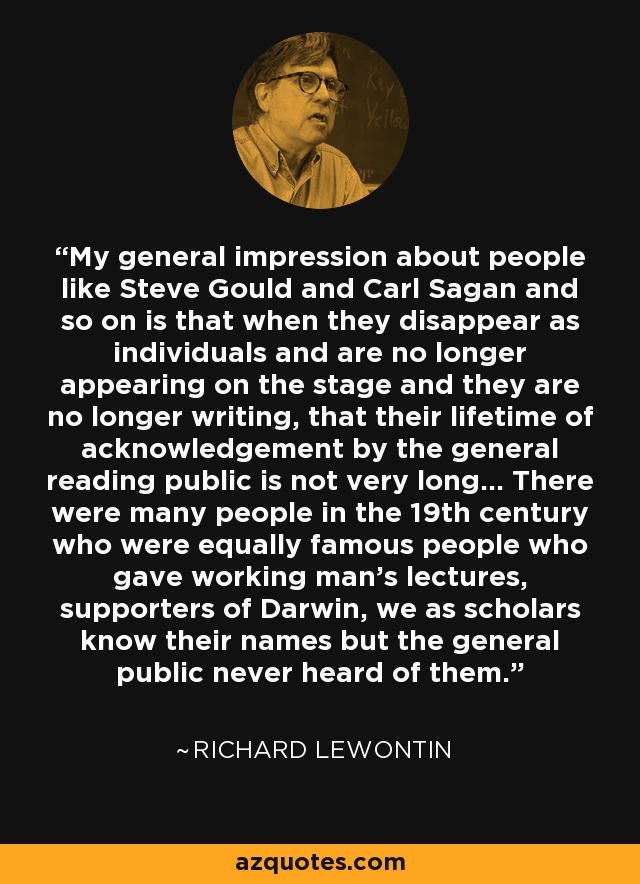 My general impression about people like Steve Gould and Carl Sagan and so on is that when they disappear as individuals and are no longer appearing on the stage and they are no longer writing, that their lifetime of acknowledgement by the general reading public is not very long... There were many people in the 19th century who were equally famous people who gave working man's lectures, supporters of Darwin, we as scholars know their names but the general public never heard of them. - Richard Lewontin