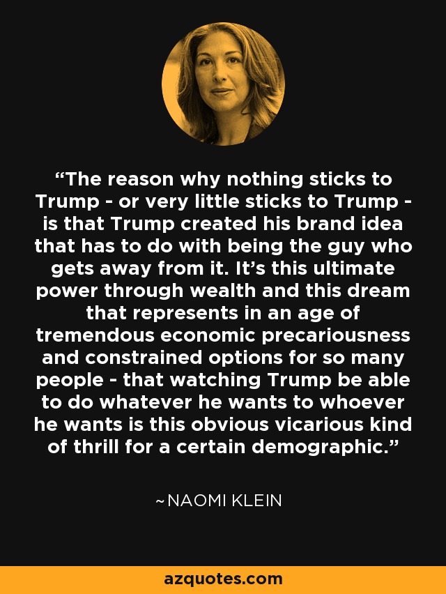 The reason why nothing sticks to Trump - or very little sticks to Trump - is that Trump created his brand idea that has to do with being the guy who gets away from it. It's this ultimate power through wealth and this dream that represents in an age of tremendous economic precariousness and constrained options for so many people - that watching Trump be able to do whatever he wants to whoever he wants is this obvious vicarious kind of thrill for a certain demographic. - Naomi Klein