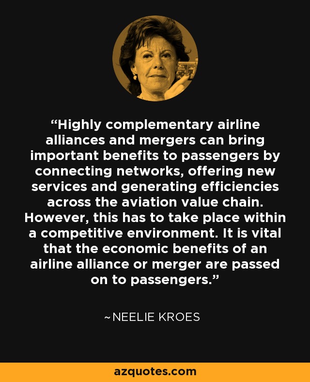 Highly complementary airline alliances and mergers can bring important benefits to passengers by connecting networks, offering new services and generating efficiencies across the aviation value chain. However, this has to take place within a competitive environment. It is vital that the economic benefits of an airline alliance or merger are passed on to passengers. - Neelie Kroes