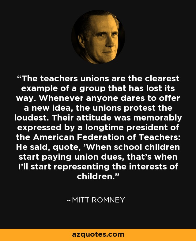 The teachers unions are the clearest example of a group that has lost its way. Whenever anyone dares to offer a new idea, the unions protest the loudest. Their attitude was memorably expressed by a longtime president of the American Federation of Teachers: He said, quote, 'When school children start paying union dues, that's when I'll start representing the interests of children.' - Mitt Romney