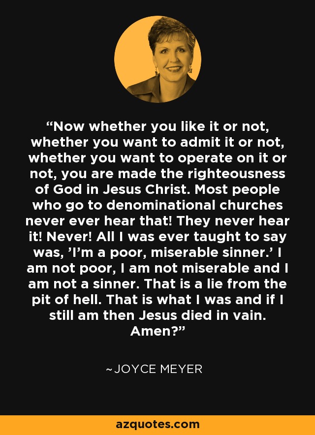 Now whether you like it or not, whether you want to admit it or not, whether you want to operate on it or not, you are made the righteousness of God in Jesus Christ. Most people who go to denominational churches never ever hear that! They never hear it! Never! All I was ever taught to say was, 'I'm a poor, miserable sinner.' I am not poor, I am not miserable and I am not a sinner. That is a lie from the pit of hell. That is what I was and if I still am then Jesus died in vain. Amen? - Joyce Meyer