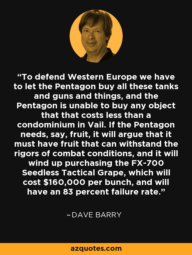 To defend Western Europe we have to let the Pentagon buy all these tanks and guns and things, and the Pentagon is unable to buy any object that that costs less than a condominium in Vail. If the Pentagon needs, say, fruit, it will argue that it must have fruit that can withstand the rigors of combat conditions, and it will wind up purchasing the FX-700 Seedless Tactical Grape, which will cost $160,000 per bunch, and will have an 83 percent failure rate. - Dave Barry